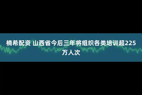 楠希配资 山西省今后三年将组织各类培训超225万人次