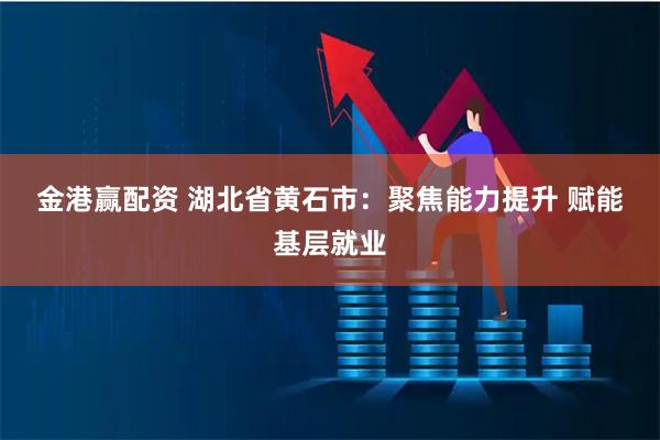 金港赢配资 湖北省黄石市：聚焦能力提升 赋能基层就业