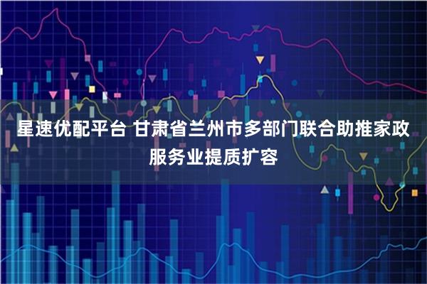 星速优配平台 甘肃省兰州市多部门联合助推家政服务业提质扩容