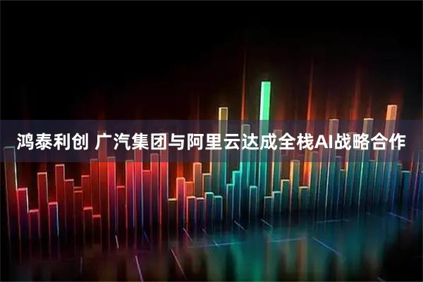 鸿泰利创 广汽集团与阿里云达成全栈AI战略合作