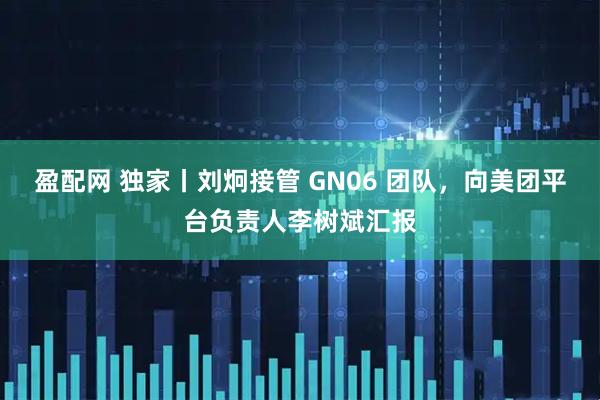 盈配网 独家丨刘炯接管 GN06 团队，向美团平台负责人李树斌汇报