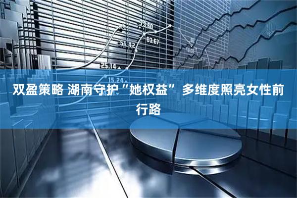 双盈策略 湖南守护“她权益” 多维度照亮女性前行路