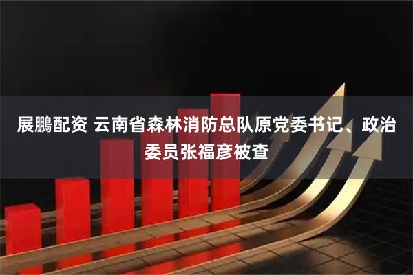 展鵬配资 云南省森林消防总队原党委书记、政治委员张福彦被查
