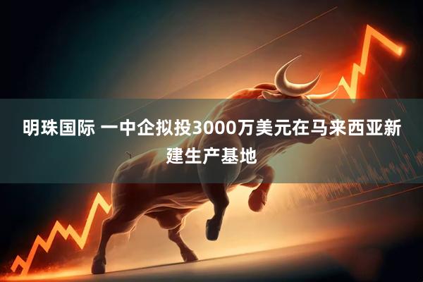 明珠国际 一中企拟投3000万美元在马来西亚新建生产基地