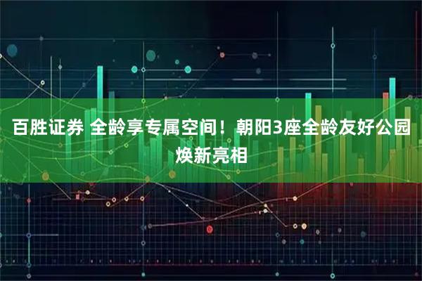 百胜证券 全龄享专属空间！朝阳3座全龄友好公园焕新亮相
