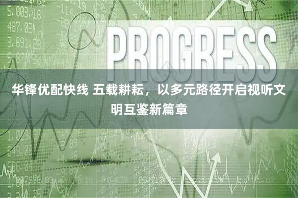 华锋优配快线 五载耕耘，以多元路径开启视听文明互鉴新篇章