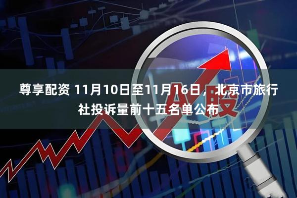 尊享配资 11月10日至11月16日，北京市旅行社投诉量前十五名单公布
