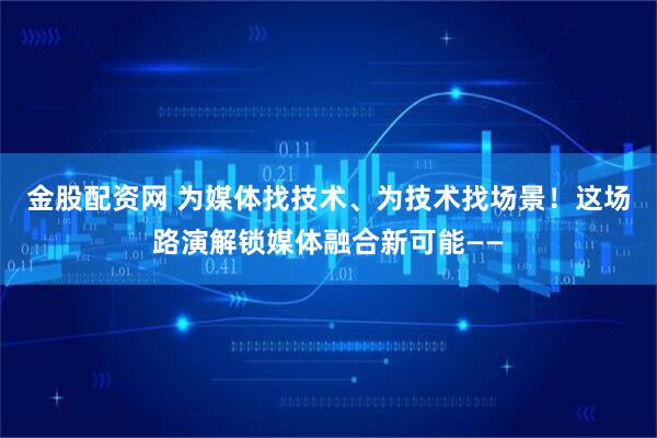 金股配资网 为媒体找技术、为技术找场景！这场路演解锁媒体融合新可能——