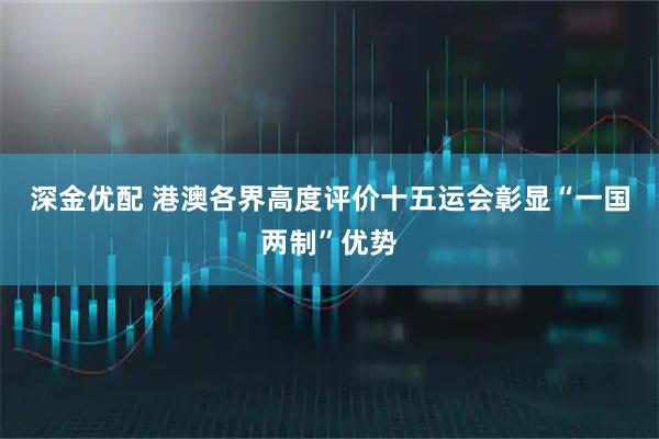 深金优配 港澳各界高度评价十五运会彰显“一国两制”优势