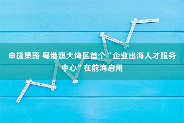 申捷策略 粤港澳大湾区首个“企业出海人才服务中心”在前海启用