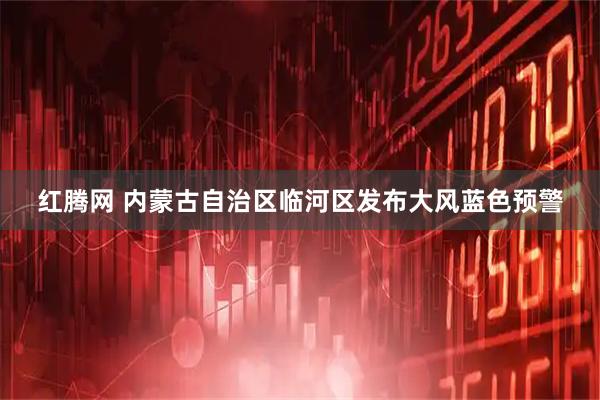 红腾网 内蒙古自治区临河区发布大风蓝色预警