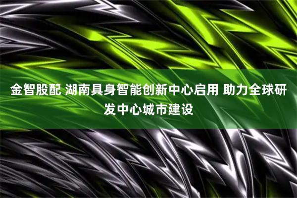 金智股配 湖南具身智能创新中心启用 助力全球研发中心城市建设