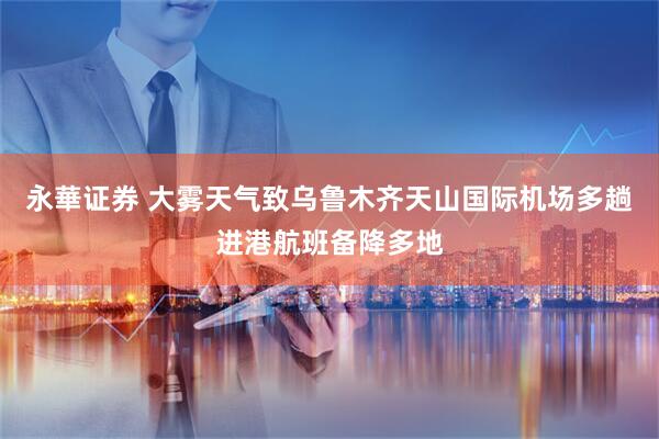 永華证券 大雾天气致乌鲁木齐天山国际机场多趟进港航班备降多地