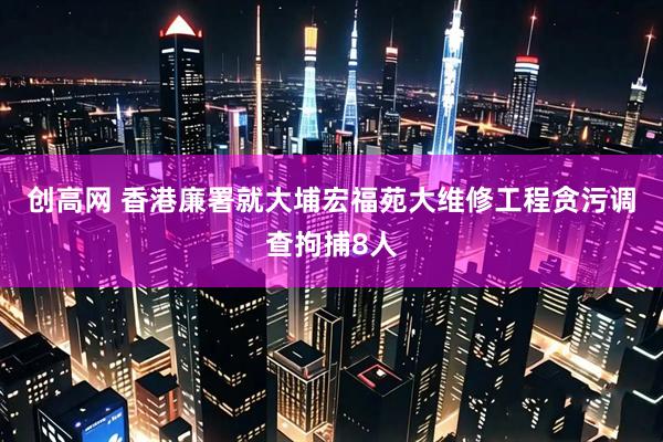 创高网 香港廉署就大埔宏福苑大维修工程贪污调查拘捕8人
