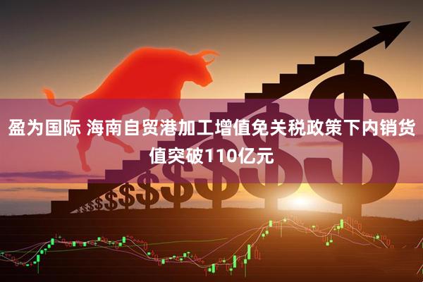 盈为国际 海南自贸港加工增值免关税政策下内销货值突破110亿元