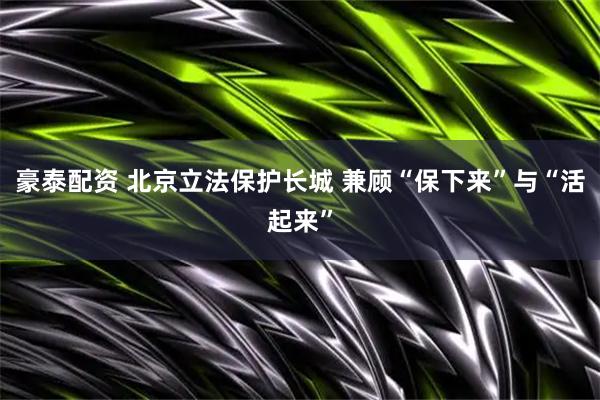 豪泰配资 北京立法保护长城 兼顾“保下来”与“活起来”