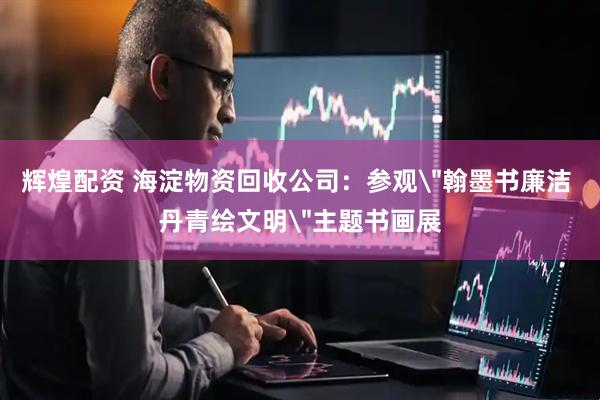 辉煌配资 海淀物资回收公司：参观＂翰墨书廉洁 丹青绘文明＂主题书画展