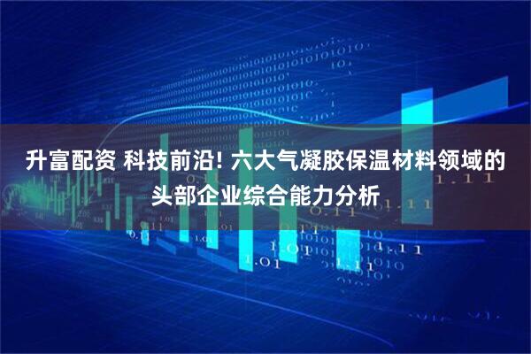 升富配资 科技前沿! 六大气凝胶保温材料领域的头部企业综合能力分析