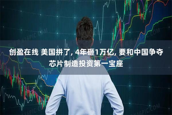 创盈在线 美国拼了, 4年砸1万亿, 要和中国争夺芯片制造投资第一宝座