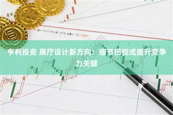 亨利投资 展厅设计新方向：细节把控成提升竞争力关键