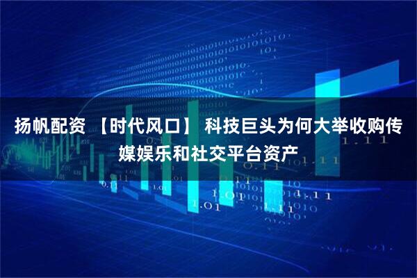 扬帆配资 【时代风口】 科技巨头为何大举收购传媒娱乐和社交平台资产