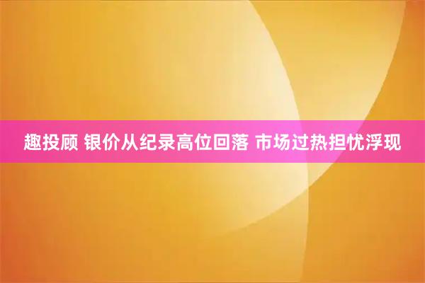 趣投顾 银价从纪录高位回落 市场过热担忧浮现