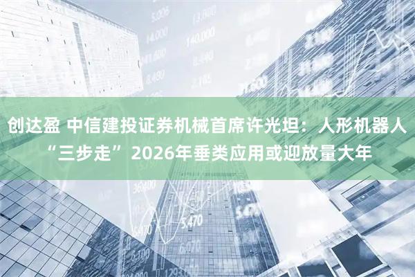 创达盈 中信建投证券机械首席许光坦：人形机器人“三步走” 2026年垂类应用或迎放量大年