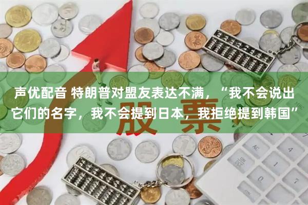 声优配音 特朗普对盟友表达不满，“我不会说出它们的名字，我不会提到日本，我拒绝提到韩国”