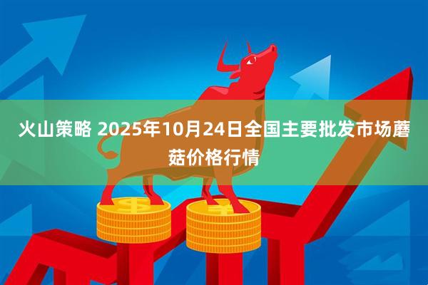 火山策略 2025年10月24日全国主要批发市场蘑菇价格行情