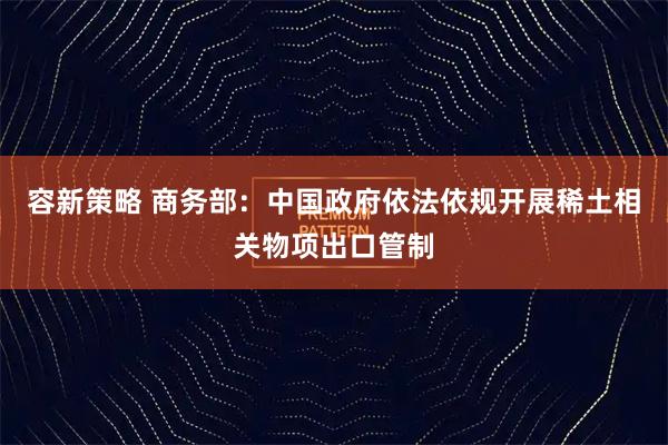 容新策略 商务部：中国政府依法依规开展稀土相关物项出口管制