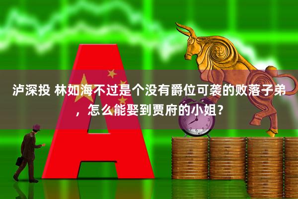泸深投 林如海不过是个没有爵位可袭的败落子弟，怎么能娶到贾府的小姐？