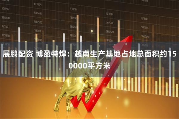 展鹏配资 博盈特焊：越南生产基地占地总面积约150000平方米