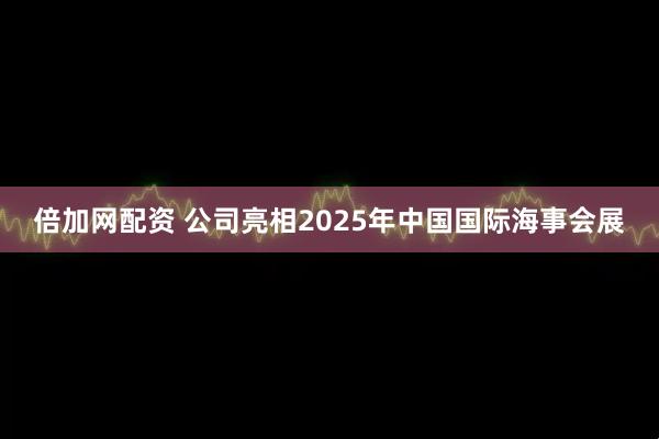 倍加网配资 公司亮相2025年中国国际海事会展