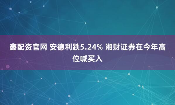 鑫配资官网 安德利跌5.24% 湘财证券在今年高位喊买入