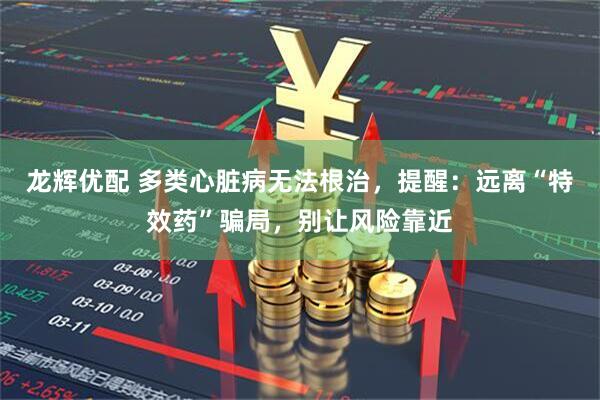 龙辉优配 多类心脏病无法根治，提醒：远离“特效药”骗局，别让风险靠近