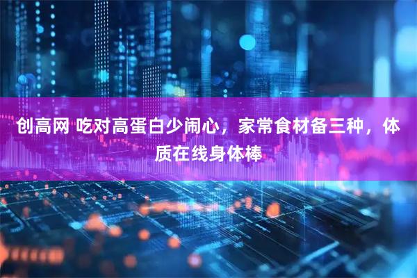 创高网 吃对高蛋白少闹心，家常食材备三种，体质在线身体棒