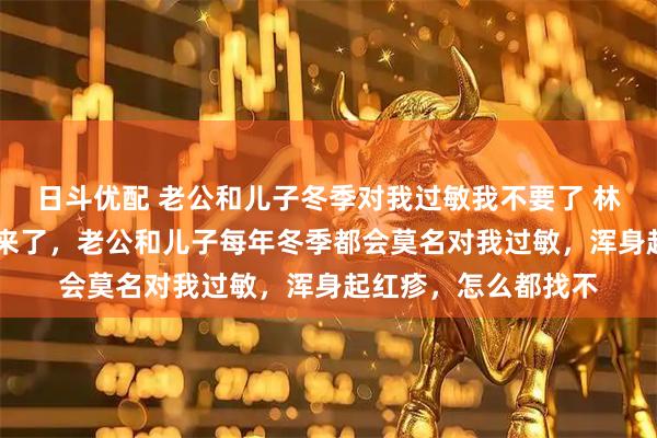 日斗优配 老公和儿子冬季对我过敏我不要了 林汐然苏亦辰 冬季又来了，老公和儿子每年冬季都会莫名对我过敏，浑身起红疹，怎么都找不