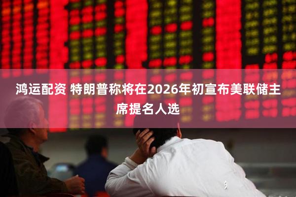 鸿运配资 特朗普称将在2026年初宣布美联储主席提名人选