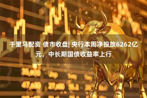 千里马配资 债市收盘| 央行本周净投放6262亿元，中长期国债收益率上行
