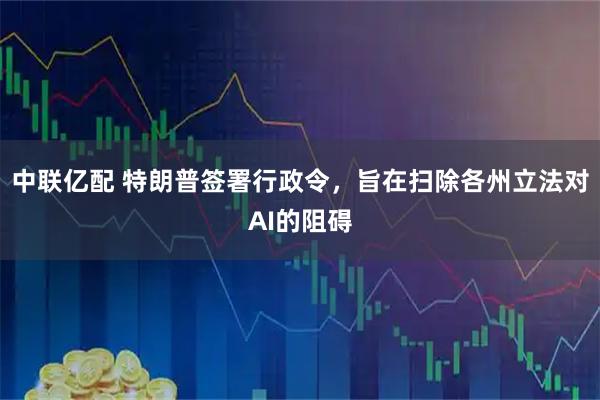 中联亿配 特朗普签署行政令,旨在扫除各州立法对AI的阻碍