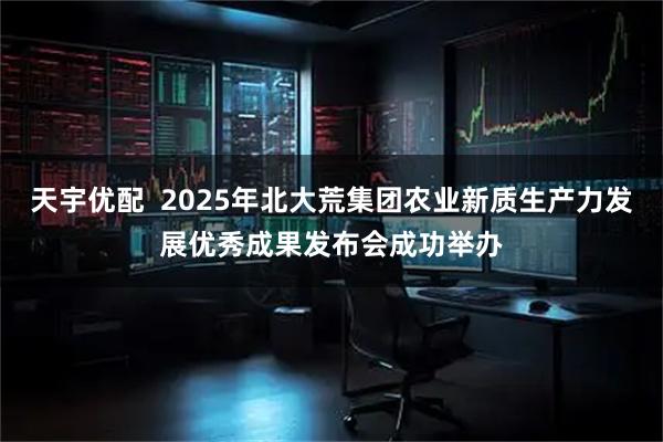 天宇优配  2025年北大荒集团农业新质生产力发展优秀成果发布会成功举办