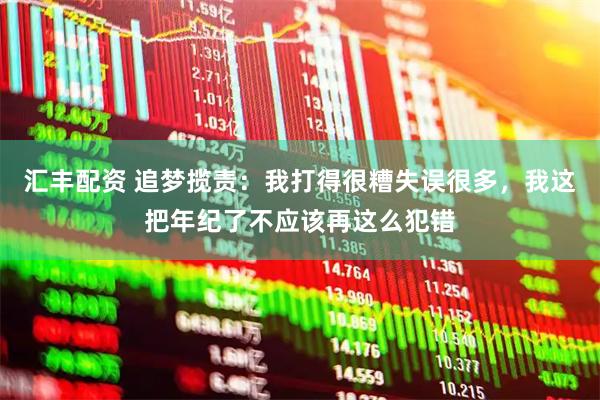 汇丰配资 追梦揽责：我打得很糟失误很多，我这把年纪了不应该再这么犯错