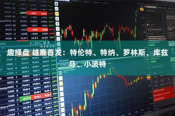趣操盘 雄鹿首发：特伦特、特纳、罗林斯、库兹马、小波特