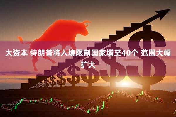 大资本 特朗普将入境限制国家增至40个 范围大幅扩大