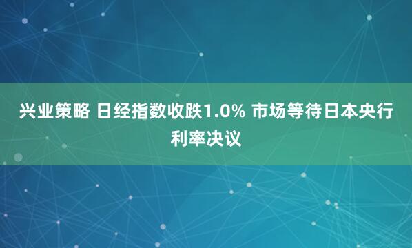 兴业策略 日经指数收跌1.0% 市场等待日本央行利率决议