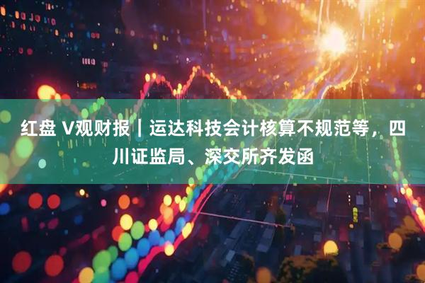 红盘 V观财报｜运达科技会计核算不规范等，四川证监局、深交所齐发函