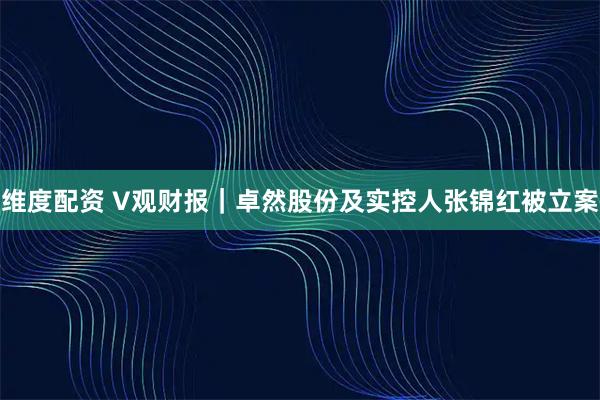 维度配资 V观财报｜卓然股份及实控人张锦红被立案