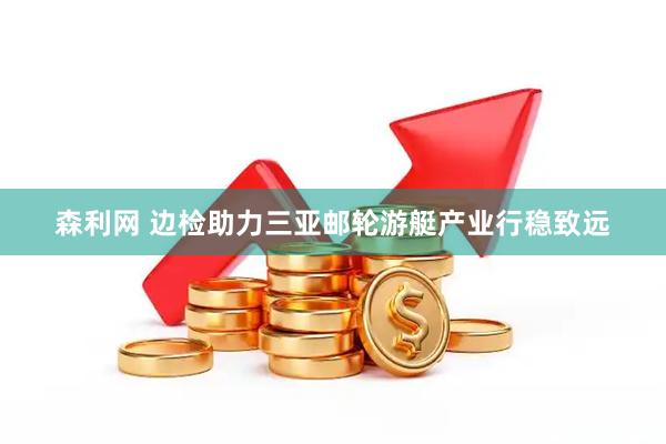 森利网 边检助力三亚邮轮游艇产业行稳致远