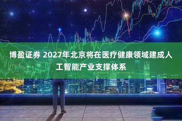 博盈证券 2027年北京将在医疗健康领域建成人工智能产业支撑体系