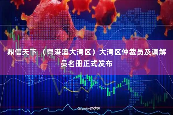 鼎信天下 （粤港澳大湾区）大湾区仲裁员及调解员名册正式发布